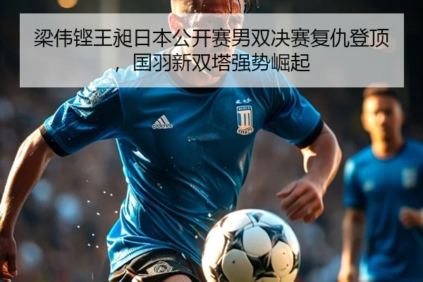 梁伟铿王昶日本公开赛男双决赛复仇登顶，国羽新双塔强势崛起