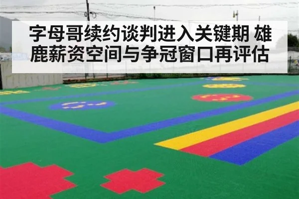 字母哥续约谈判进入关键期 雄鹿薪资空间与争冠窗口再评估